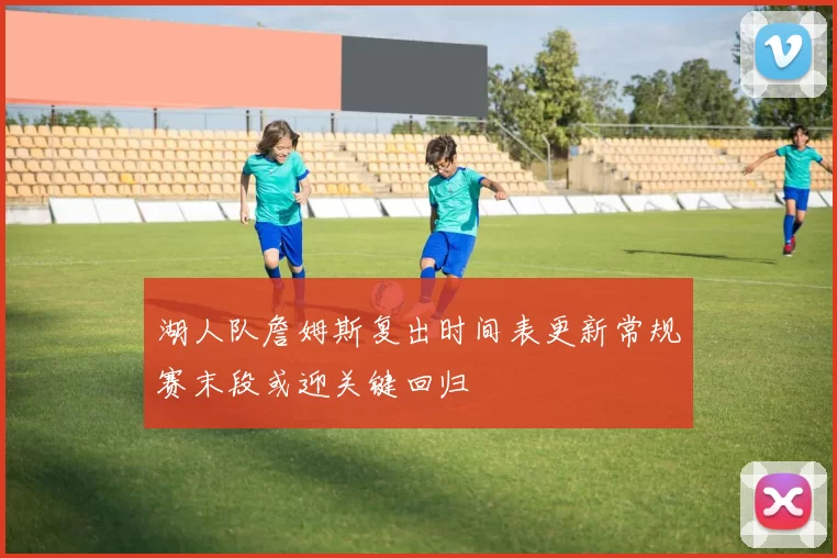湖人队詹姆斯复出时间表更新常规赛末段或迎关键回归