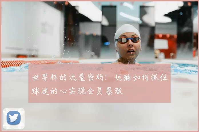 世界杯的流量密码：优酷如何抓住球迷的心实现会员暴涨