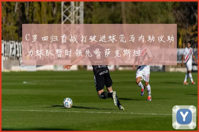 C罗回归首战打破进球荒马内助攻助力球队暂时领先哈萨克斯坦