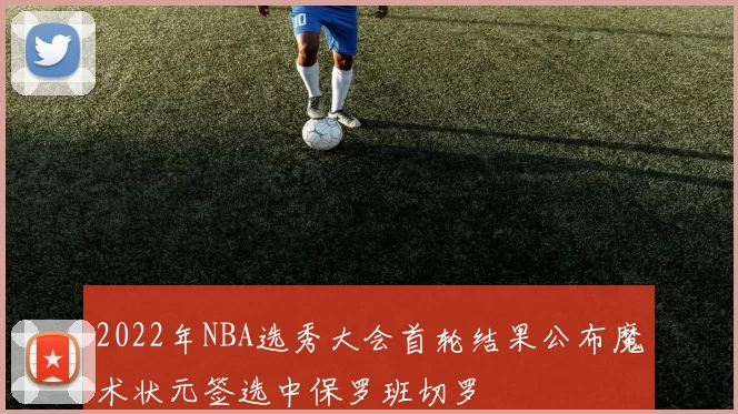 2022年NBA选秀大会首轮结果公布魔术状元签选中保罗班切罗