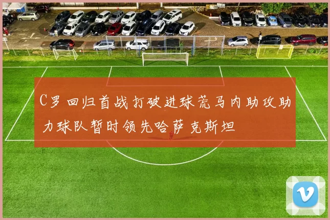 C罗回归首战打破进球荒马内助攻助力球队暂时领先哈萨克斯坦