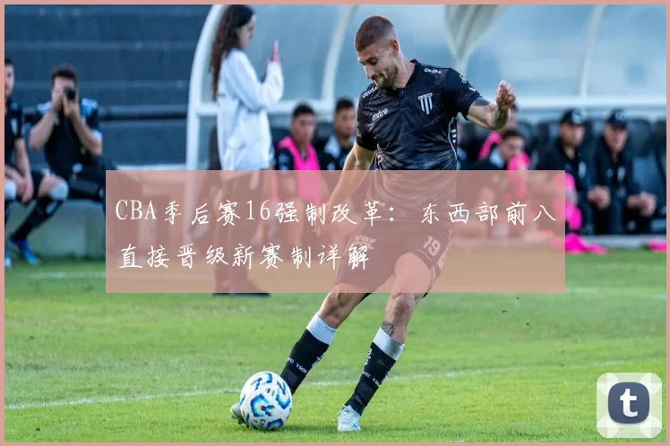 CBA季后赛16强制改革：东西部前八直接晋级新赛制详解