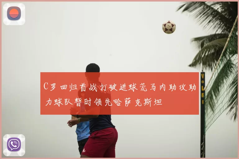 C罗回归首战打破进球荒马内助攻助力球队暂时领先哈萨克斯坦
