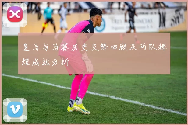 皇马与马赛历史交锋回顾及两队辉煌成就分析