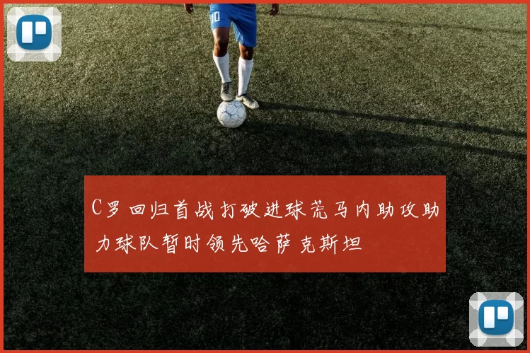 C罗回归首战打破进球荒马内助攻助力球队暂时领先哈萨克斯坦