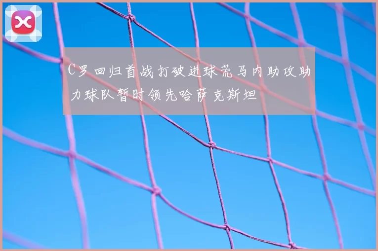 C罗回归首战打破进球荒马内助攻助力球队暂时领先哈萨克斯坦