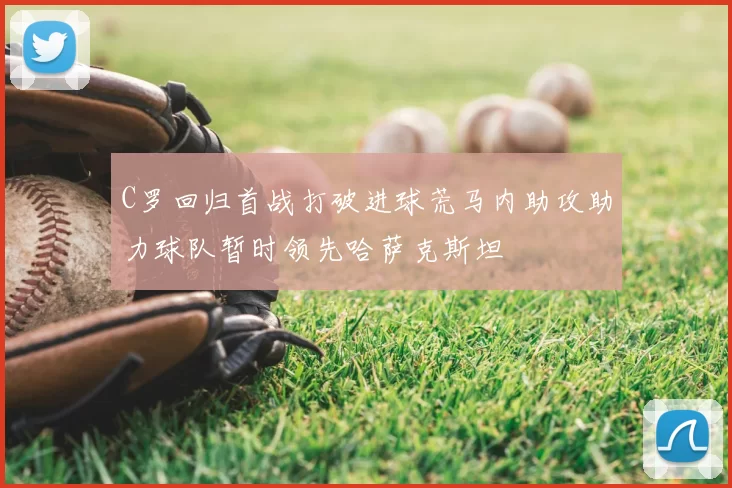 C罗回归首战打破进球荒马内助攻助力球队暂时领先哈萨克斯坦