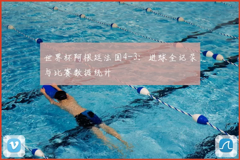 世界杯阿根廷法国4-3:进球全记录与比赛数据统计