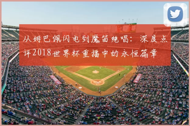 从姆巴佩闪电到魔笛绝唱：深度点评2018世界杯重播中的永恒篇章