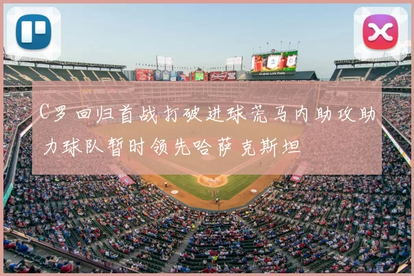 C罗回归首战打破进球荒马内助攻助力球队暂时领先哈萨克斯坦