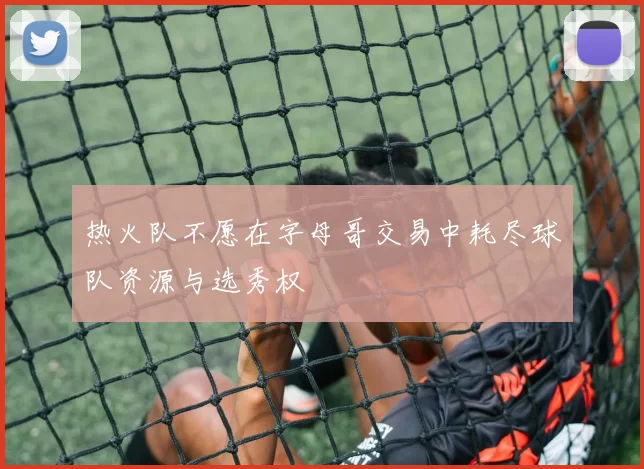 热火队不愿在字母哥交易中耗尽球队资源与选秀权