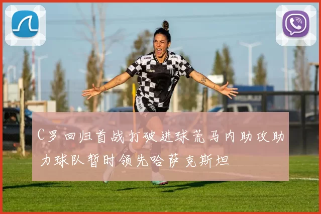 C罗回归首战打破进球荒马内助攻助力球队暂时领先哈萨克斯坦