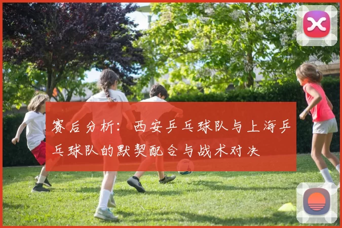 赛后分析:西安乒乓球队与上海乒乓球队的默契配合与战术对决