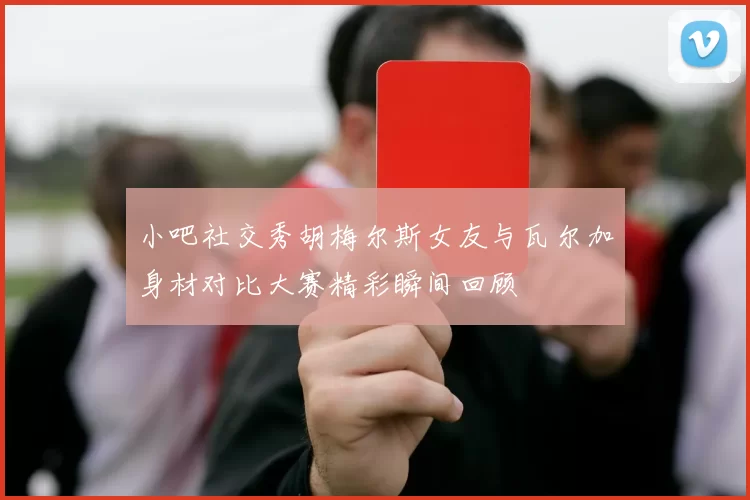 小吧社交秀胡梅尔斯女友与瓦尔加身材对比大赛精彩瞬间回顾