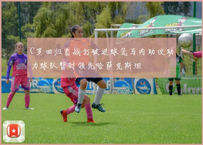 C罗回归首战打破进球荒马内助攻助力球队暂时领先哈萨克斯坦