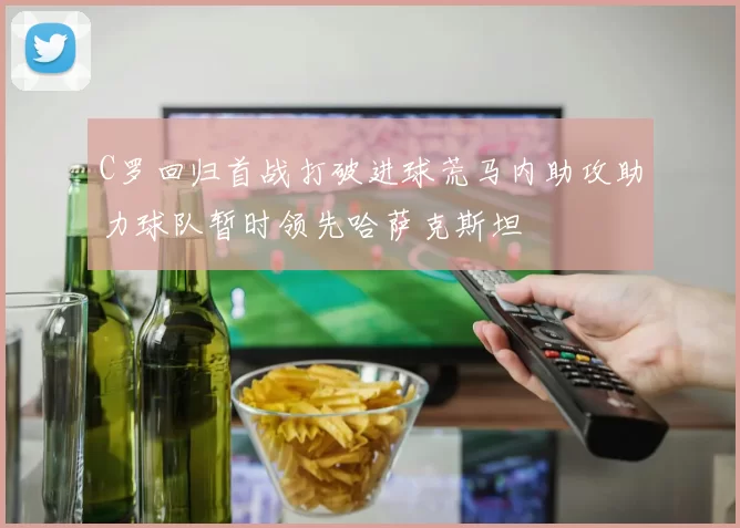 C罗回归首战打破进球荒马内助攻助力球队暂时领先哈萨克斯坦