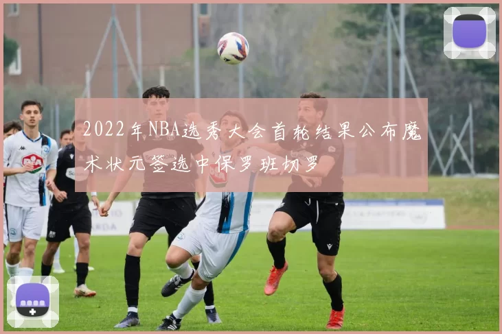 2022年NBA选秀大会首轮结果公布魔术状元签选中保罗班切罗