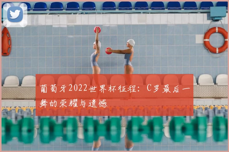 葡萄牙2022世界杯征程：C罗最后一舞的荣耀与遗憾