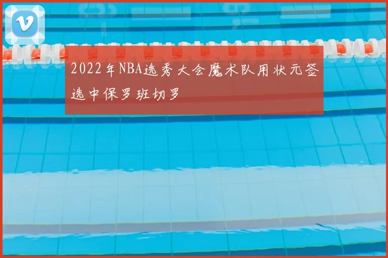 2022年NBA选秀大会魔术队用状元签选中保罗班切罗