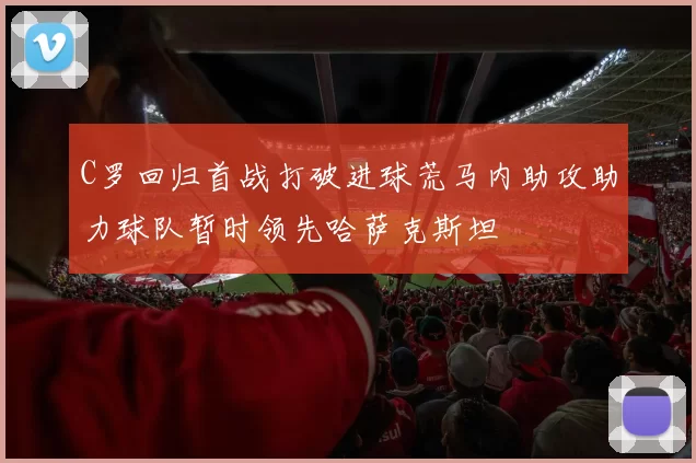 C罗回归首战打破进球荒马内助攻助力球队暂时领先哈萨克斯坦