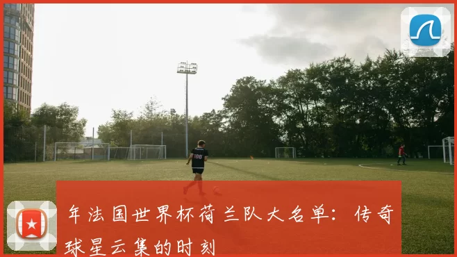 年法国世界杯荷兰队大名单：传奇球星云集的时刻