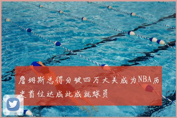 詹姆斯总得分破四万大关成为NBA历史首位达成此成就球员