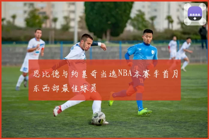 恩比德与约基奇当选NBA本赛季首月东西部最佳球员