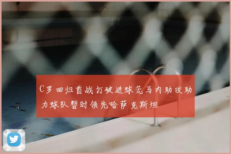 C罗回归首战打破进球荒马内助攻助力球队暂时领先哈萨克斯坦