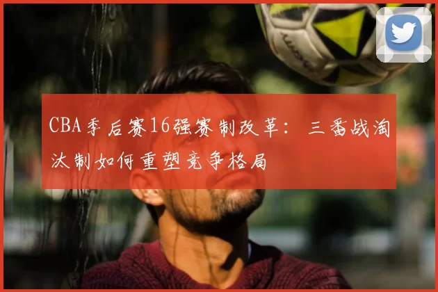 CBA季后赛16强赛制改革:三番战淘汰制如何重塑竞争格局