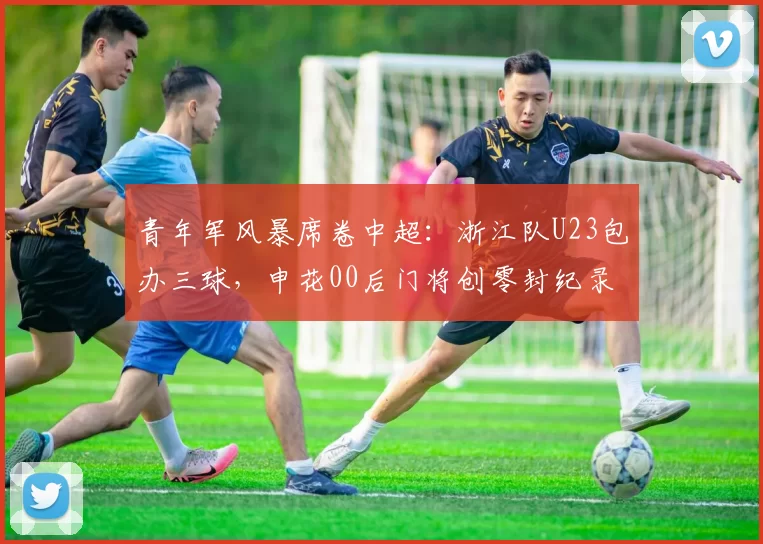 青年军风暴席卷中超：浙江队U23包办三球，申花00后门将创零封纪录