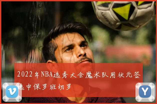2022年NBA选秀大会魔术队用状元签选中保罗班切罗