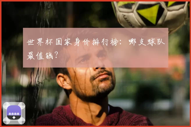 世界杯国家身价排行榜:哪支球队最值钱?