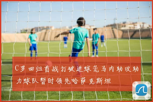 C罗回归首战打破进球荒马内助攻助力球队暂时领先哈萨克斯坦