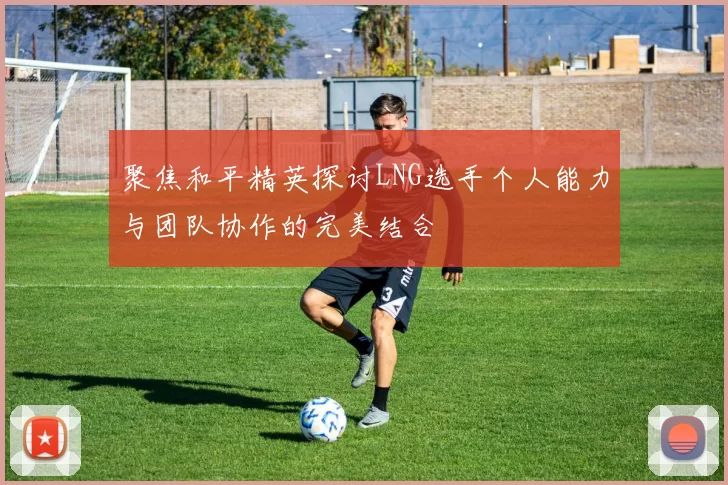 聚焦和平精英探讨LNG选手个人能力与团队协作的完美结合