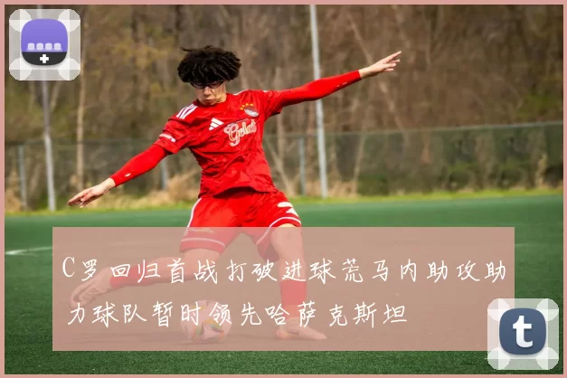 C罗回归首战打破进球荒马内助攻助力球队暂时领先哈萨克斯坦
