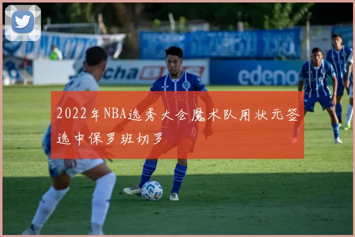 2022年NBA选秀大会魔术队用状元签选中保罗班切罗