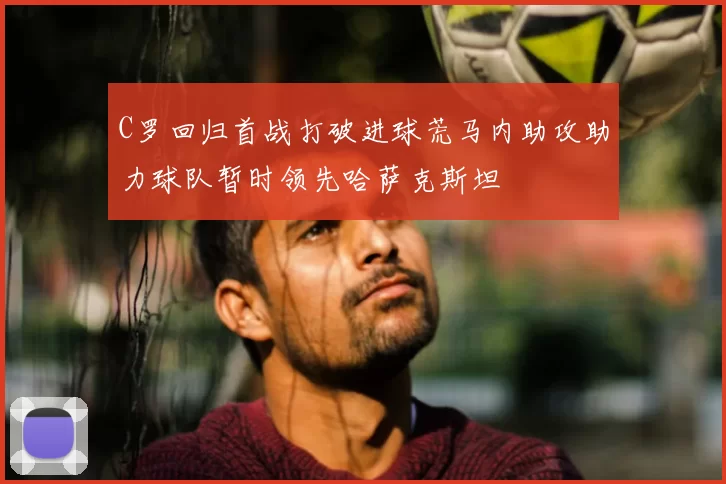 C罗回归首战打破进球荒马内助攻助力球队暂时领先哈萨克斯坦