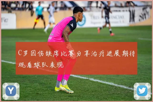 C罗因伤缺席比赛分享治疗进展期待观看球队表现