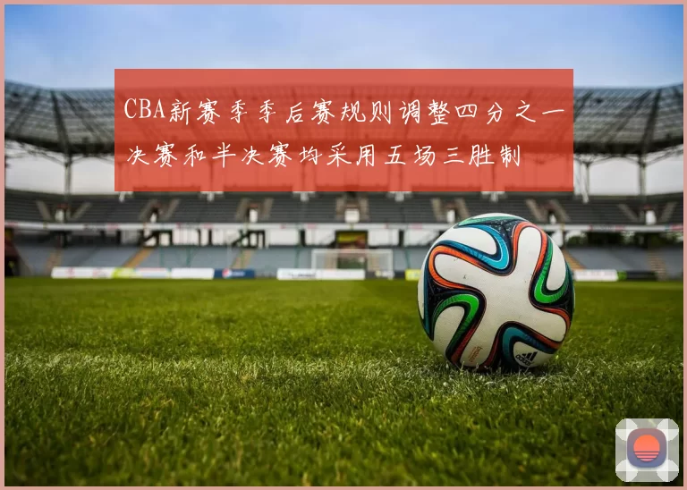 CBA新赛季季后赛规则调整四分之一决赛和半决赛均采用五场三胜制