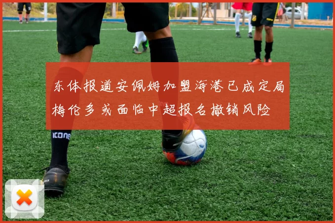 东体报道安佩姆加盟海港已成定局梅伦多或面临中超报名撤销风险