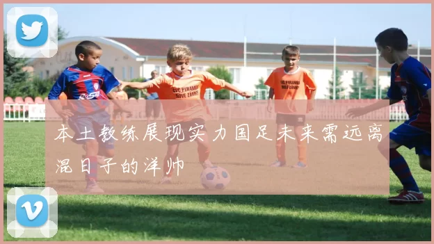 本土教练展现实力国足未来需远离混日子的洋帅