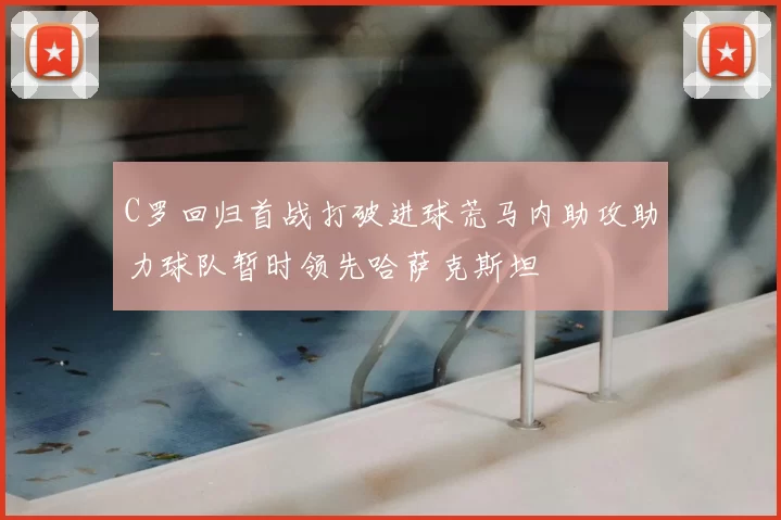C罗回归首战打破进球荒马内助攻助力球队暂时领先哈萨克斯坦