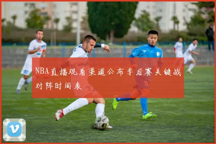 NBA直播观看渠道公布季后赛关键战对阵时间表