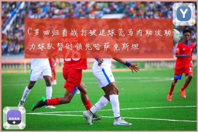 C罗回归首战打破进球荒马内助攻助力球队暂时领先哈萨克斯坦