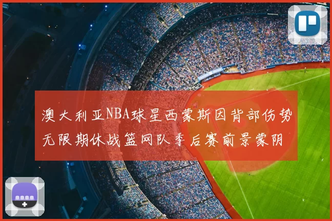 澳大利亚NBA球星西蒙斯因背部伤势无限期休战篮网队季后赛前景蒙阴影