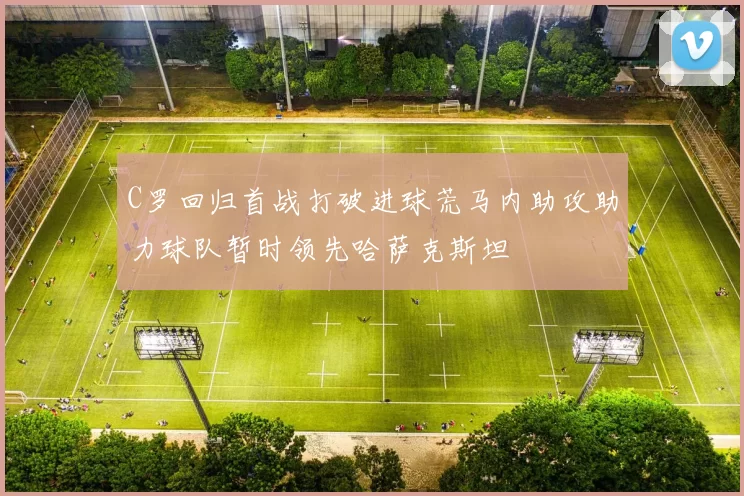 C罗回归首战打破进球荒马内助攻助力球队暂时领先哈萨克斯坦