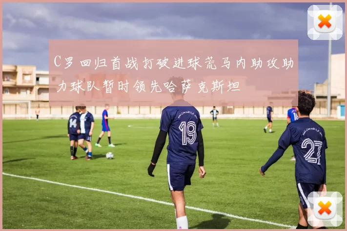 C罗回归首战打破进球荒马内助攻助力球队暂时领先哈萨克斯坦