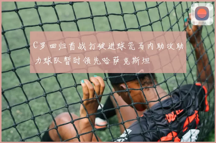 C罗回归首战打破进球荒马内助攻助力球队暂时领先哈萨克斯坦