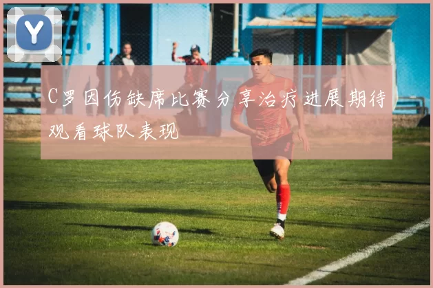 C罗因伤缺席比赛分享治疗进展期待观看球队表现