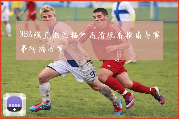 NBA线直播无插件高清观看指南与赛事转播方案